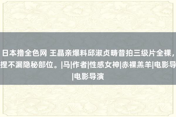 日本撸全色网 王晶亲爆料邱淑贞畴昔拍三级片全裸，坚捏不漏隐秘部位。|马|作者|性感女神|赤裸羔羊|电影导演