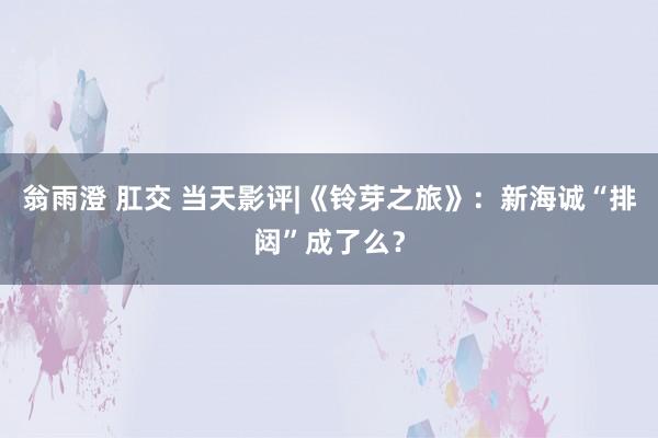 翁雨澄 肛交 当天影评|《铃芽之旅》：新海诚“排闼”成了么？