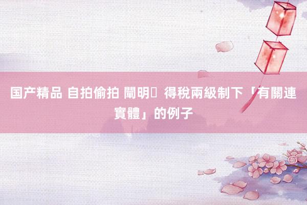 国产精品 自拍偷拍 闡明利得稅兩級制下「有關連實體」的例子