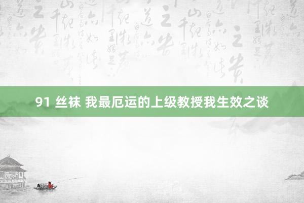 91 丝袜 我最厄运的上级教授我生效之谈