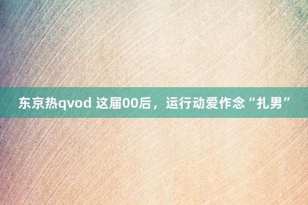 东京热qvod 这届00后，运行动爱作念“扎男”