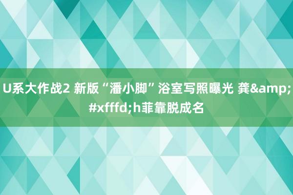 U系大作战2 新版“潘小脚”浴室写照曝光 龚�h菲靠脱成名