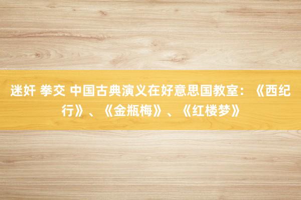 迷奸 拳交 中国古典演义在好意思国教室：《西纪行》、《金瓶梅》、《红楼梦》