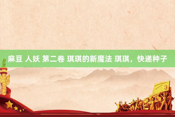 麻豆 人妖 第二卷 琪琪的新魔法 琪琪,快递种子