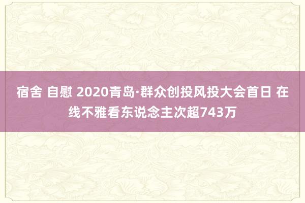 宿舍 自慰 2020青岛·群众创投风投大会首日 在线不雅看东说念主次超743万