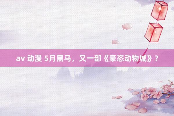 av 动漫 5月黑马，又一部《豪恣动物城》？