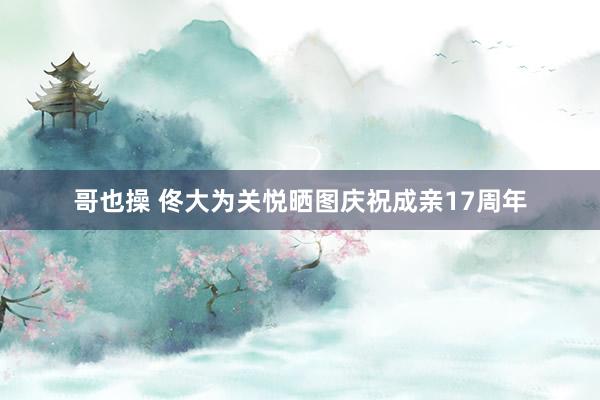 哥也操 佟大为关悦晒图庆祝成亲17周年