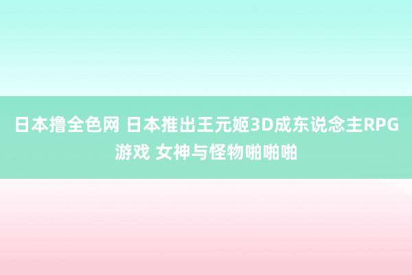 日本撸全色网 日本推出王元姬3D成东说念主RPG游戏 女神与怪物啪啪啪