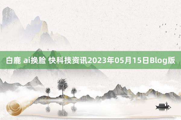 白鹿 ai换脸 快科技资讯2023年05月15日Blog版