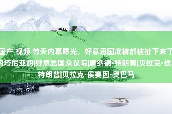 国产 视频 惊天内幕曝光，好意思国底裤都被扯下来了|拜登|白宫|内塔尼亚胡|好意思国众议院|唐纳德·特朗普|贝拉克·侯赛因·奥巴马