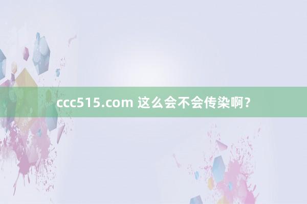 ccc515.com 这么会不会传染啊？