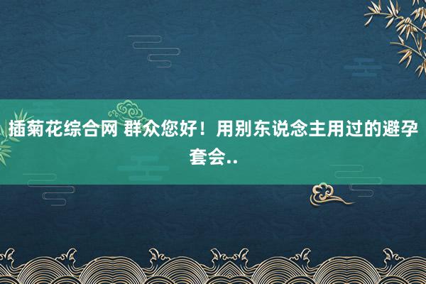插菊花综合网 群众您好！用别东说念主用过的避孕套会..