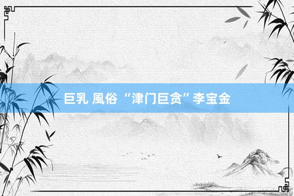 巨乳 風俗 “津门巨贪”李宝金
