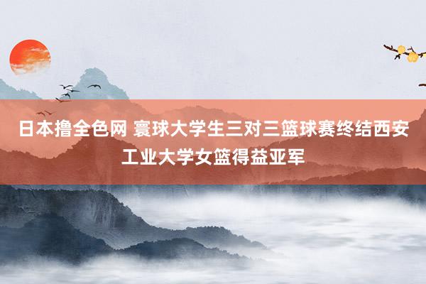 日本撸全色网 寰球大学生三对三篮球赛终结西安工业大学女篮得益亚军
