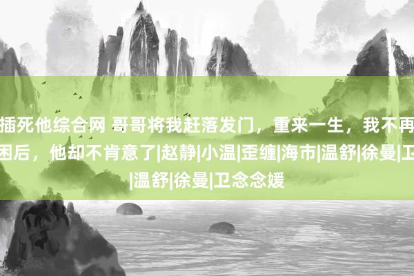 插死他综合网 哥哥将我赶落发门，重来一生，我不再为情所困后，他却不肯意了|赵静|小温|歪缠|海市|温舒|徐曼|卫念念媛