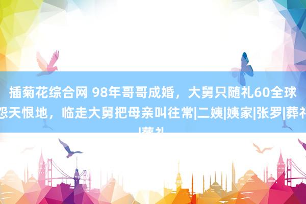 插菊花综合网 98年哥哥成婚，大舅只随礼60全球怨天恨地，临走大舅把母亲叫往常|二姨|姨家|张罗|葬礼