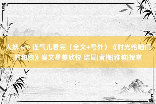 人妖 sm 连气儿看完（全文+号外）《时光给咱们的和煦》宴文星姜欣悦 结局|青梅|雅雅|授室