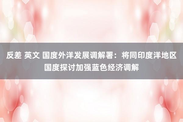 反差 英文 国度外洋发展调解署：将同印度洋地区国度探讨加强蓝色经济调解