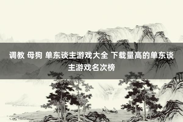 调教 母狗 单东谈主游戏大全 下载量高的单东谈主游戏名次榜