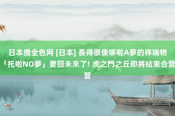 日本撸全色网 [日本] 長得很像哆啦A夢的祥瑞物「托啦NO夢」要回未來了! 虎之門之丘即將結束合营