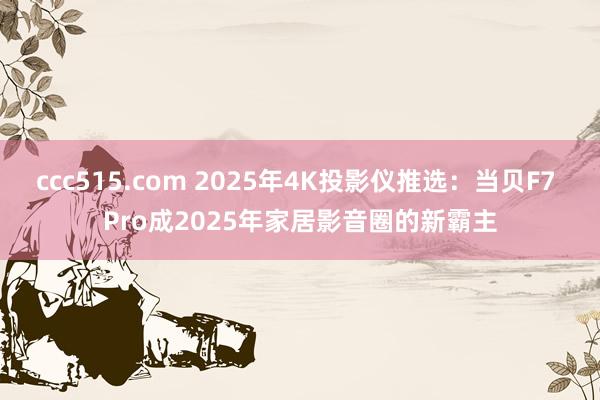 ccc515.com 2025年4K投影仪推选：当贝F7 Pro成2025年家居影音圈的新霸主