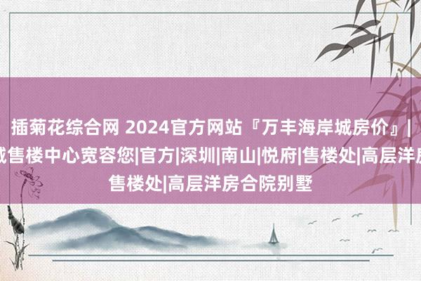 插菊花综合网 2024官方网站『万丰海岸城房价』|万丰海岸城售楼中心宽容您|官方|深圳|南山|悦府|售楼处|高层洋房合院别墅