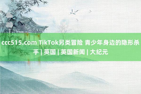 ccc515.com TikTok另类冒险 青少年身边的隐形杀手 | 英国 | 英国新闻 | 大纪元