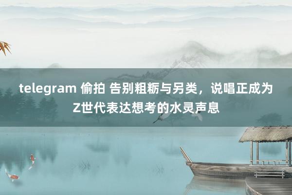 telegram 偷拍 告别粗粝与另类，说唱正成为Z世代表达想考的水灵声息