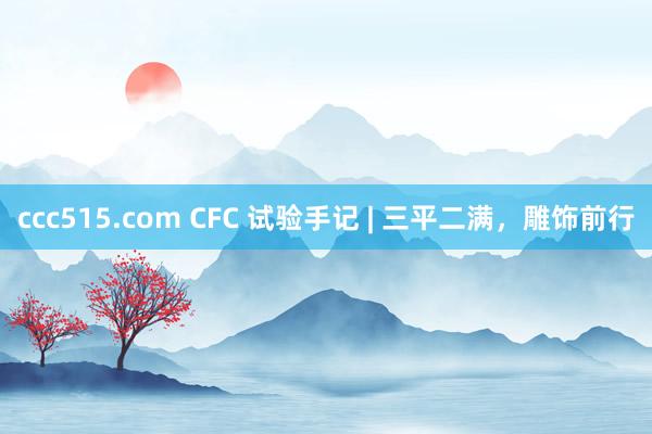 ccc515.com CFC 试验手记 | 三平二满，雕饰前行
