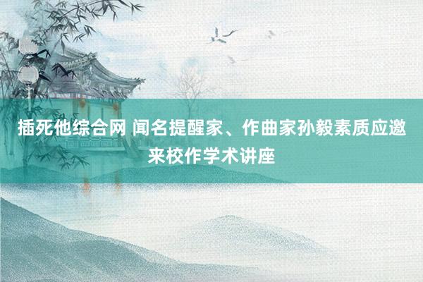 插死他综合网 闻名提醒家、作曲家孙毅素质应邀来校作学术讲座