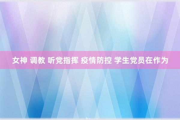 女神 调教 听党指挥 疫情防控 学生党员在作为