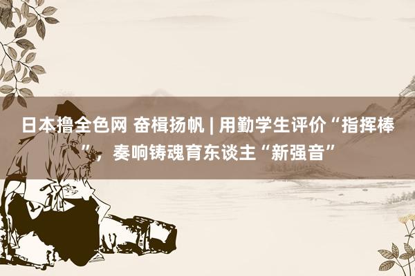 日本撸全色网 奋楫扬帆 | 用勤学生评价“指挥棒”，奏响铸魂育东谈主“新强音”