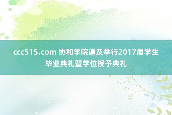 ccc515.com 协和学院遍及举行2017届学生毕业典礼暨学位授予典礼