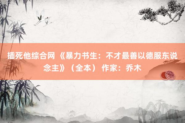 插死他综合网 《暴力书生：不才最善以德服东说念主》（全本） 作家：乔木