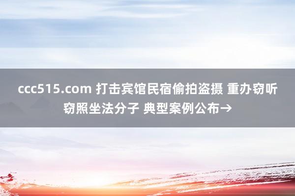 ccc515.com 打击宾馆民宿偷拍盗摄 重办窃听窃照坐法分子 典型案例公布→