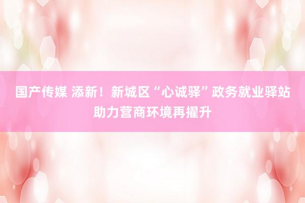 国产传媒 添新！新城区“心诚驿”政务就业驿站助力营商环境再擢升