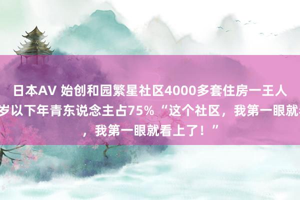 日本AV 始创和园繁星社区4000多套住房一王人满租，30岁以下年青东说念主占75% “这个社区，我第一眼就看上了！”