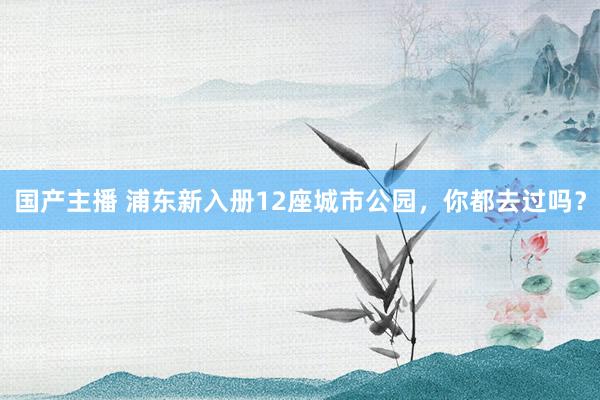 国产主播 浦东新入册12座城市公园，你都去过吗？