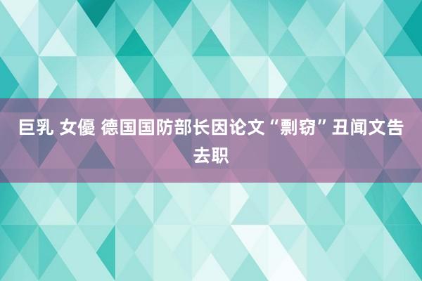 巨乳 女優 德国国防部长因论文“剽窃”丑闻文告去职