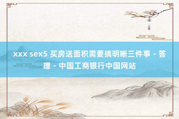 xxx sex5 买房送面积需要搞明晰三件事－答理－中国工商银行中国网站
