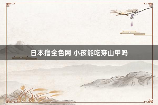 日本撸全色网 小孩能吃穿山甲吗