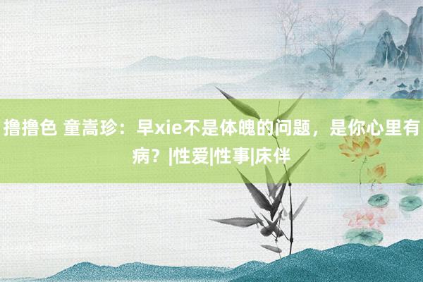 撸撸色 童嵩珍：早xie不是体魄的问题，是你心里有病？|性爱|性事|床伴