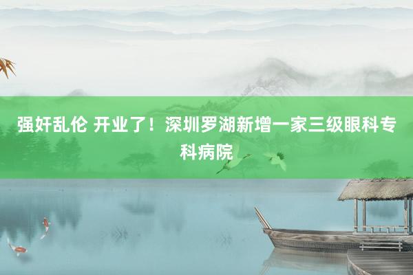 强奸乱伦 开业了！深圳罗湖新增一家三级眼科专科病院