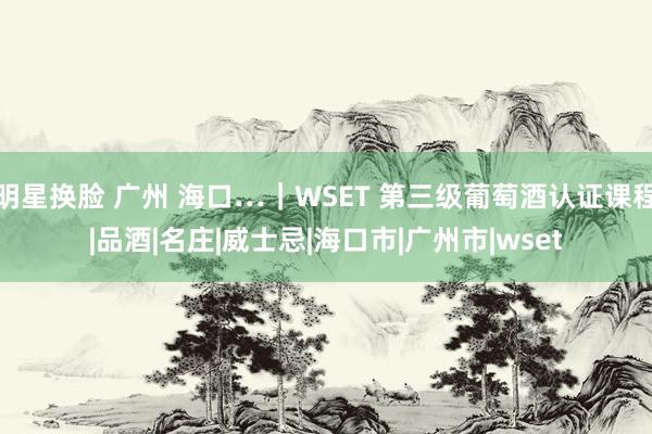 明星换脸 广州 海口…｜WSET 第三级葡萄酒认证课程|品酒|名庄|威士忌|海口市|广州市|wset