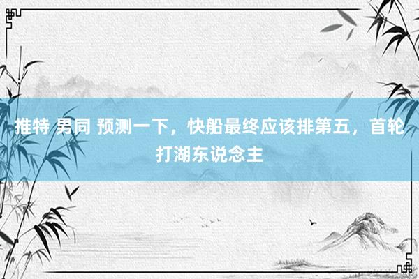 推特 男同 预测一下，快船最终应该排第五，首轮打湖东说念主