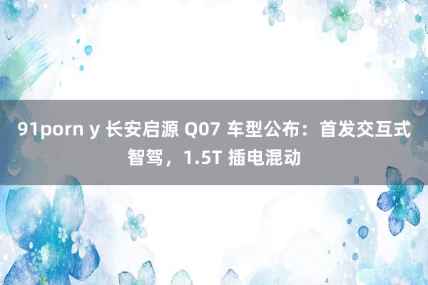 91porn y 长安启源 Q07 车型公布：首发交互式智驾，1.5T 插电混动
