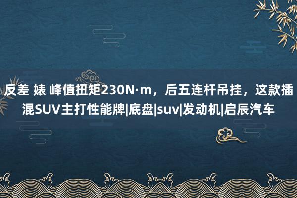 反差 婊 峰值扭矩230N·m，后五连杆吊挂，这款插混SUV主打性能牌|底盘|suv|发动机|启辰汽车
