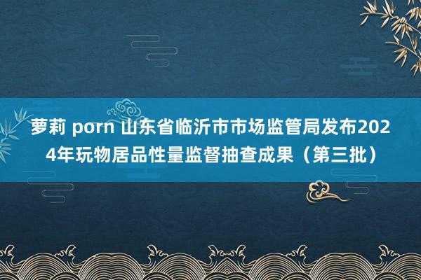 萝莉 porn 山东省临沂市市场监管局发布2024年玩物居品性量监督抽查成果(第三批)