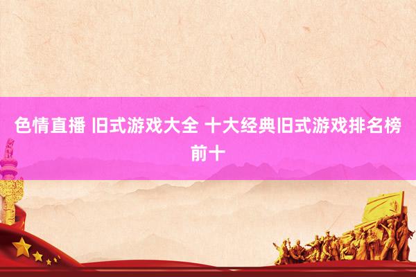 色情直播 旧式游戏大全 十大经典旧式游戏排名榜前十