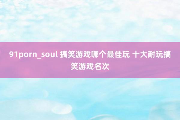 91porn_soul 搞笑游戏哪个最佳玩 十大耐玩搞笑游戏名次